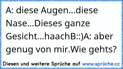 A: diese Augen...
diese Nase...
Dieses ganze Gesicht...haach
B::)
A: aber genug von mir.Wie gehts?