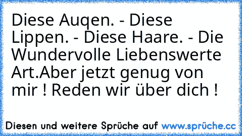 Diese Auqen. - Diese Lippen. - Diese Haare. - Die Wundervolle Liebenswerte Art.
Aber jetzt genug von mir ! Reden wir über dich !