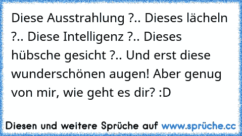 Diese Ausstrahlung ?.. Dieses lächeln ?.. Diese Intelligenz ?.. Dieses hübsche gesicht ?.. Und erst diese wunderschönen augen! Aber genug von mir, wie geht es dir? :D