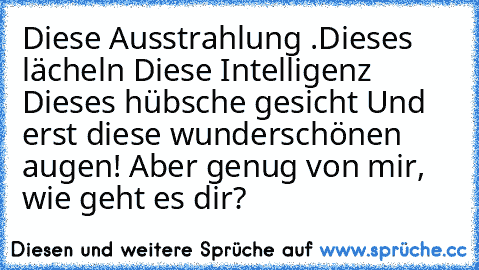 Diese Ausstrahlung ….
Dieses lächeln …
Diese Intelligenz …
 Dieses hübsche gesicht …
Und erst diese wunderschönen augen!
 Aber genug von mir, wie geht es dir?