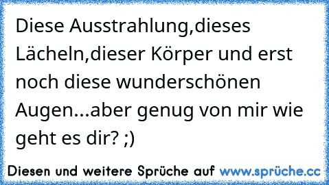 Diese Ausstrahlung,dieses Lächeln,dieser Körper und erst noch diese wunderschönen Augen...aber genug von mir wie geht es dir? ;)