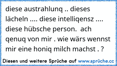 diese austrahlunq .. dieses lächeln .... diese intelliqensz .... diese hübsche person.  ach qenuq von mir . wie wärs wennst mir eine honiq milch machst . ?