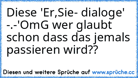 Diese 'Er,Sie- dialoge' -.-'
OmG wer glaubt schon dass das jemals passieren wird??