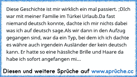 Diese Geschichte ist mir wirklich ein mal passiert. ;D
Ich war mit meiner Familie im Türkei Urlaub.
Da fast niemand deutsch konnte, dachte ich mir nichts dabei was ich auf deutsch sage.
Als wir dann in den Aufzug gegangen sind, war da ein Typ, bei dem ich ich dachte es währe auch irgendein Ausländer der kein deutsch kann. Er hatte so eine hässliche Brille und Haare da habe ich sofort angefangen...