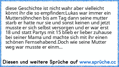 diese Geschichte ist nicht wahr aber vielleicht könnt ihr die so empfinden:
Lukas war immer ein Muttersöhnchen bis am Tag dann seine mutter starb er hatte nur sie und sonst keinen und jetzt musste er sich selbst versorgen und er war erst 18 und statt Partys mit 15 blieb er lieber zuhause bei seiner Mama und machte sich mit ihr einen schönen Fernsehabend.Doch wie seine Mutter weg war musste er einm...