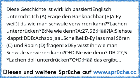 Diese Geschichte ist wirklich passiert!
Englisch unterricht.Ich (A) Frage den Banknachbar (B)
A:Ey weißt du wie man schwule verwirren kann?*Lachen unterdrücken*
B:Ne wie denn?
A:27,5
B:Hää?!
A:Siehste klappt!:DD
B:Achsoo jaa..Scheiße!:D-Ey lass mal Sören (C) und Robin (D) fragen! xD
Ey wisst ihr wie man Schwule verwirren kann?
C+D:Ne wie denn?:D
B:27,5 *Lachen doll unterdrücken*
C+D:Hää das ergibt...