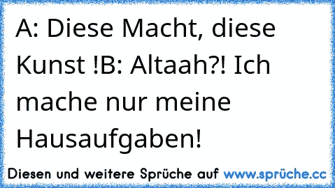 A: Diese Macht, diese Kunst !
B: Altaah?! Ich mache nur meine Hausaufgaben!