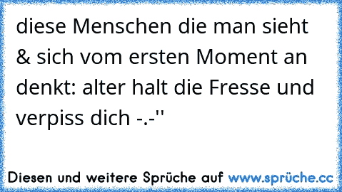 diese Menschen die man sieht & sich vom ersten Moment an denkt: alter halt die Fresse und verpiss dich -.-''