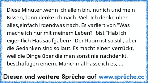 Diese Minuten,wenn ich allein bin, nur ich und mein Kissen,dann denke ich nach. Viel. Ich denke über alles,einfach irgendwas nach. Es variiert von "Was mache ich nur mit meinem Leben?" bist "Hab ich eigentlich Hausaufgaben?" Der Raum ist so still, aber die Gedanken sind so laut. Es macht einen verrückt, weil die Dinge über die man sonst nie nachdenkt, beschäftigen einem. Manchmal hasse ich es, ...