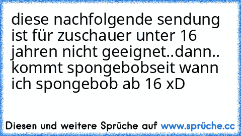 diese nachfolgende sendung ist für zuschauer unter 16 jahren nicht geeignet..
dann.. kommt spongebob
seit wann ich spongebob ab 16 xD