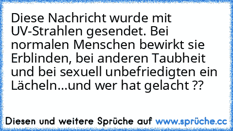 Diese Nachricht wurde mit UV-Strahlen gesendet. Bei normalen Menschen bewirkt sie Erblinden, bei anderen Taubheit und bei sexuell unbefriedigten ein Lächeln...
und wer hat gelacht ??