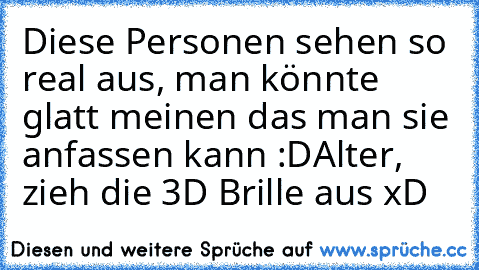 Diese Personen sehen so real aus, man könnte glatt meinen das man sie anfassen kann :D
Alter, zieh die 3D Brille aus xD