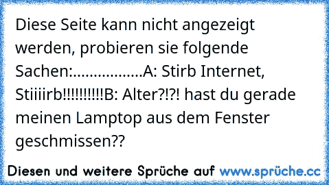 Diese Seite kann nicht angezeigt werden, probieren sie folgende Sachen:
.................
A: Stirb Internet, Stiiiirb!!!!!!!!!!
B: Alter?!?! hast du gerade meinen Lamptop aus dem Fenster geschmissen??