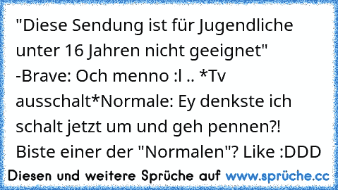 "Diese Sendung ist für Jugendliche unter 16 Jahren nicht geeignet" -
Brave: Och menno :l .. *Tv ausschalt*
Normale: Ey denkste ich schalt jetzt um und geh pennen?! 
Biste einer der "Normalen"? Like :DDD