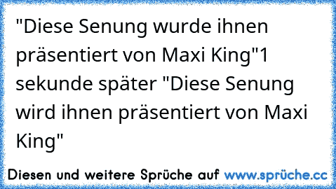 "Diese Senung wurde ihnen präsentiert von Maxi King"
1 sekunde später 
"Diese Senung wird ihnen präsentiert von Maxi King"