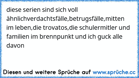 diese serien sind sich voll ähnlich
verdachtsfälle,betrugsfälle,mitten im leben,die trovatos,die schulermitler und familien im brennpunkt und ich guck alle davon