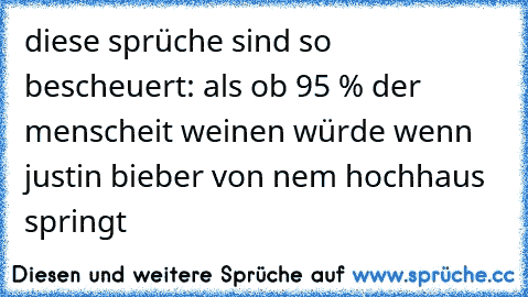 diese sprüche sind so bescheuert: als ob 95 % der menscheit weinen würde wenn justin bieber von nem hochhaus springt