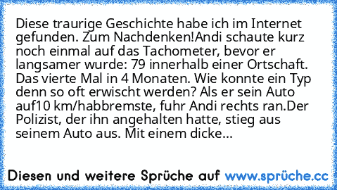 Diese traurige Geschichte habe ich im Internet gefunden. Zum Nachdenken!
Andi schaute kurz noch einmal auf das Tachometer, bevor er langsamer wurde: 79 innerhalb einer Ortschaft. Das vierte Mal in 4 Monaten. Wie konnte ein Typ denn so oft erwischt werden? Als er sein Auto auf
10 km/h
abbremste, fuhr Andi rechts ran.
Der Polizist, der ihn angehalten hatte, stieg aus seinem Auto aus. Mit einem di...