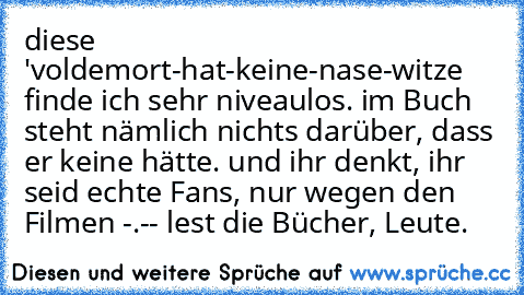 diese 'voldemort-hat-keine-nase-witze finde ich sehr niveaulos. im Buch steht nämlich nichts darüber, dass er keine hätte. und ihr denkt, ihr seid echte Fans, nur wegen den Filmen -.-
- lest die Bücher, Leute.