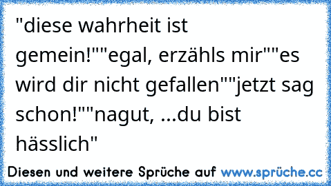 "diese wahrheit ist gemein!"
"egal, erzähls mir"
"es wird dir nicht gefallen"
"jetzt sag schon!"
"nagut, ...
du bist hässlich"