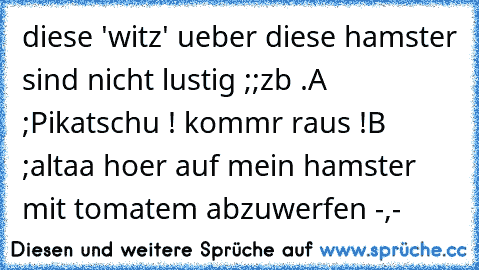 diese 'witz' ueber diese hamster sind nicht lustig ;;
zb .
A ;Pikatschu ! kommr raus !
B ;altaa hoer auf mein hamster mit tomatem abzuwerfen -,-