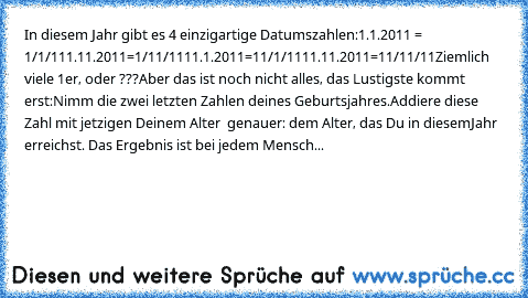 In diesem Jahr gibt es 4 einzigartige Datumszahlen:
1.1.2011 = 1/1/11
1.11.2011=1/11/11
11.1.2011=11/1/11
11.11.2011=11/11/11
Ziemlich viele 1er, oder ???
Aber das ist noch nicht alles, das Lustigste kommt erst:
Nimm die zwei letzten Zahlen deines Geburtsjahres.
Addiere diese Zahl mit jetzigen Deinem Alter – genauer: dem Alter, das Du in diesem
Jahr erreichst. 
Das Ergebnis ist bei jedem Menschen ...