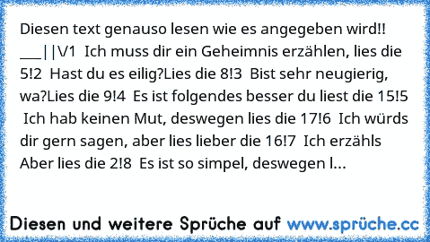 Diesen text genauso lesen wie es angegeben wird!! ___
|
|
\/
1 – Ich muss dir ein Geheimnis erzählen, lies die 5!
2 – Hast du es eilig?Lies die 8!
3 – Bist sehr neugierig, wa?Lies die 9!
4 – Es ist folgendes… besser du liest die 15!
5 – Ich hab keinen Mut, deswegen lies die 17!
6 – Ich würds dir gern sagen, aber lies lieber die 16!
7 – Ich erzähls… Aber lies die 2!
8 – Es ist so simpel, deswege...