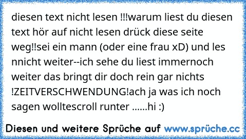 diesen text nicht lesen !!!
warum liest du diesen text hör auf nicht lesen drück diese seite weg!!
sei ein mann (oder eine frau xD) und les nnicht weiter--
ich sehe du liest immernoch weiter das bringt dir doch rein gar nichts !
ZEITVERSCHWENDUNG!
ach ja was ich noch sagen wollte
scroll runter ..
.
.
.
.
hi :)