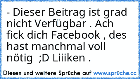 - Dieser Beitrag ist grad nicht Verfügbar . 
Ach fick dich Facebook , des hast manchmal voll nötig 
 ;D Liiiken .