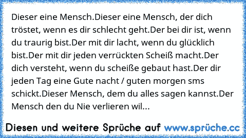 Dieser eine Mensch.
Dieser eine Mensch, der dich tröstet, wenn es dir schlecht geht.
Der bei dir ist, wenn du traurig bist.
Der mit dir lacht, wenn du glücklich bist.
Der mit dir jeden verrückten Scheiß macht.
Der dich versteht, wenn du scheiße gebaut hast.
Der dir jeden Tag eine Gute nacht / guten morgen sms schickt.
Dieser Mensch, dem du alles sagen kannst.
Der Mensch den du Nie verlieren wil...