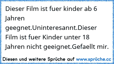 Dieser Film ist fuer kinder ab 6 Jahren geegnet.
Uninteresannt.
Dieser Film ist fuer Kinder unter 18 Jahren nicht geeignet.
Gefaellt mir.