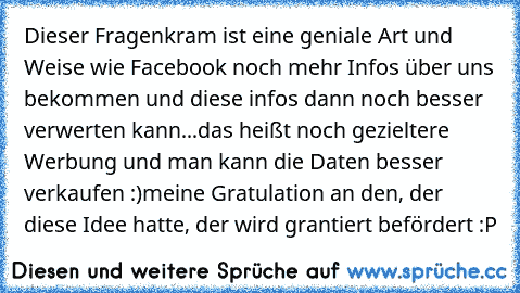 Dieser Fragenkram ist eine geniale Art und Weise wie Facebook noch mehr Infos über uns bekommen und diese infos dann noch besser verwerten kann...
das heißt noch gezieltere Werbung und man kann die Daten besser verkaufen :)
meine Gratulation an den, der diese Idee hatte, der wird grantiert befördert :P