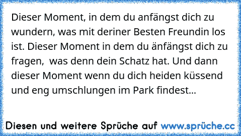 Dieser Moment, in dem du anfängst dich zu wundern, was mit deriner Besten Freundin los ist. Dieser Moment in dem du änfängst dich zu fragen,  was denn dein Schatz hat. Und dann dieser Moment wenn du dich heiden küssend und eng umschlungen im Park findest... ♡