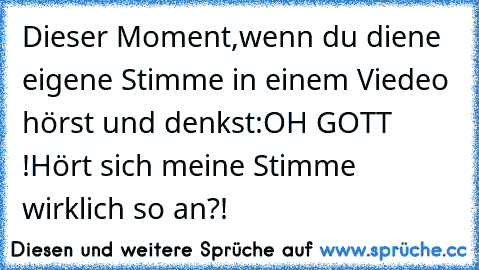 Dieser Moment,wenn du diene eigene Stimme in einem Viedeo hörst und denkst:
OH GOTT !
Hört sich meine Stimme wirklich so an?!