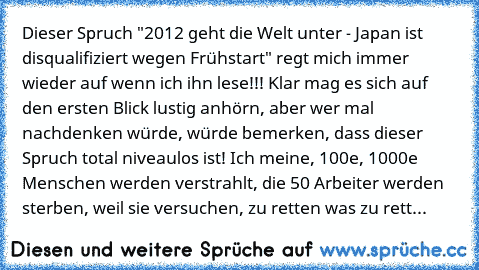 Dieser Spruch "2012 geht die Welt unter - Japan ist disqualifiziert wegen Frühstart" regt mich immer wieder auf wenn ich ihn lese!!! Klar mag es sich auf den ersten Blick lustig anhörn, aber wer mal nachdenken würde, würde bemerken, dass dieser Spruch total niveaulos ist! Ich meine, 100e, 1000e Menschen werden verstrahlt, die 50 Arbeiter werden sterben, weil sie versuchen, zu retten was zu rett...