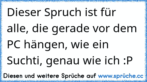 Dieser Spruch ist für alle, die gerade vor dem PC hängen, wie ein Suchti, genau wie ich :P