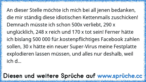 An dieser Stelle möchte ich mich bei all jenen bedanken, die mir ständig diese idiotischen Kettenmails zuschicken! Demnach müsste ich schon 500x verliebt, 290 x unglücklich, 248 x reich und 170 x tot sein! Ferner hätte ich bislang 500 000€ für.
kostenpflichtiges Facebook zahlen sollen, 30 x hätte ein neuer Super-Virus meine Festplatte explodieren lassen müssen, und alles nur deshalb, weil ich dies...