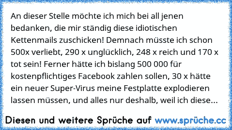 An dieser Stelle möchte ich mich bei all jenen bedanken, die mir ständig diese idiotischen Kettenmails zuschicken! Demnach müsste ich schon 500x verliebt, 290 x unglücklich, 248 x reich und 170 x tot sein! Ferner hätte ich bislang 500 000€ für kostenpflichtiges Facebook zahlen sollen, 30 x hätte ein neuer Super-Virus meine Festplatte explodieren lassen müssen, und alles nur deshalb, weil ich di...