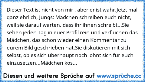 Dieser Text ist nicht von mir , aber er ist wahr.
Jetzt mal ganz ehrlich, Jungs: 
Mädchen schreiben euch nicht, weil sie darauf warten, dass ihr ihnen schreibt...
Sie sehen jeden Tag in euer Profil rein und verfluchen das Mädchen, das schon wieder einen Kommentar zu eurem Bild geschrieben hat.
Sie diskutieren mit sich selbst, ob es sich überhaupt noch lohnt sich für euch einzusetzen...
Mädchen ...