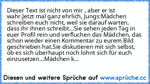 Dieser Text ist nicht von mir , aber er ist wahr.
Jetzt mal ganz ehrlich, Jungs:
Mädchen schreiben euch nicht, weil sie darauf warten, dass ihr ihnen schreibt...
Sie sehen jeden Tag in euer Profil rein und verfluchen das Mädchen, das schon wieder einen Kommentar zu eurem Bild geschrieben hat.
Sie diskutieren mit sich selbst, ob es sich überhaupt noch lohnt sich für euch einzusetzen...
Mädchen k...