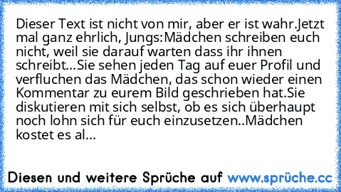 Dieser Text ist nicht von mir, aber er ist wahr.
Jetzt mal ganz ehrlich, Jungs:
Mädchen schreiben euch nicht, weil sie darauf warten dass ihr ihnen schreibt...
Sie sehen jeden Tag auf euer Profil und verfluchen das Mädchen, das schon wieder einen Kommentar zu eurem Bild geschrieben hat.
Sie diskutieren mit sich selbst, ob es sich überhaupt noch lohn sich für euch einzusetzen..
Mädchen kostet es al...