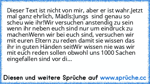 Dieser Text ist nicht von mir, aber er ist wahr.
Jetzt mal ganz ehrlich, Mädls:
Jungs  sind genau so scheu wie ihr!
Wir versuchen anstendig zu sein wenn ihr neben euch sind nur um eindruck zu machen
Wenn wir bei euch sind, versuchen wir mit euren Eltern zu reden damit sie wissen das ihr in guten Händen seit
Wir wissen nie was wir mit euch reden sollen obwohl uns 1000 Sachen eingefallen sind vor di...