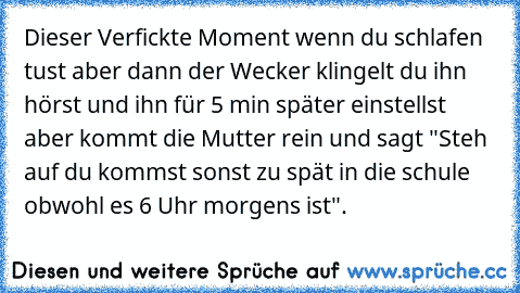 Dieser Verfickte Moment wenn du schlafen tust aber dann der Wecker klingelt du ihn hörst und ihn für 5 min später einstellst aber kommt die Mutter rein und sagt "Steh auf du kommst sonst zu spät in die schule obwohl es 6 Uhr morgens ist".