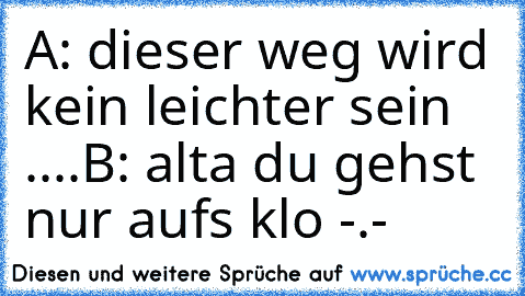 A: dieser weg wird kein leichter sein ....
B: alta du gehst nur aufs klo -.-