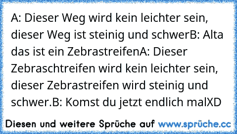 A: Dieser Weg wird kein leichter sein, dieser Weg ist steinig und schwer
B: Alta das ist ein Zebrastreifen
A: Dieser Zebraschtreifen wird kein leichter sein, dieser Zebrastreifen wird steinig und schwer.
B: Komst du jetzt endlich mal
XD