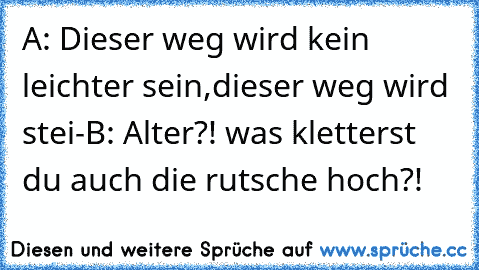 A: Dieser weg wird kein leichter sein,dieser weg wird stei-
B: Alter?! was kletterst du auch die rutsche hoch?!