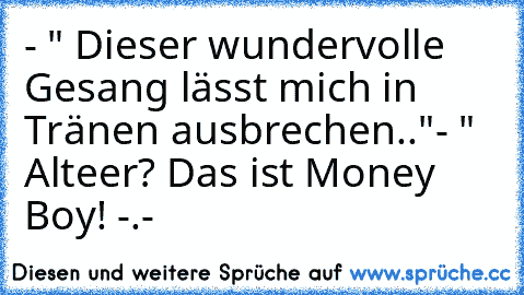 - " Dieser wundervolle Gesang lässt mich in Tränen ausbrechen.."
- " Alteer? Das ist Money Boy! -.-