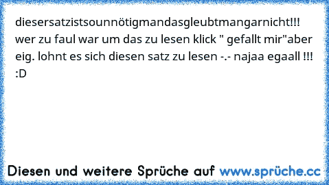 diesersatzistsounnötigmandasgleubtmangarnicht!!! 
wer zu faul war um das zu lesen klick " gefallt mir"
aber eig. lohnt es sich diesen satz zu lesen -.- najaa egaall !!! :D