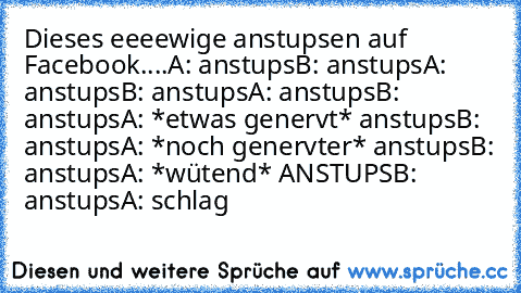 Dieses eeeewige anstupsen auf Facebook....
A: anstups
B: anstups
A: anstups
B: anstups
A: anstups
B: anstups
A: *etwas genervt* anstups
B: anstups
A: *noch genervter* anstups
B: anstups
A: *wütend* ANSTUPS
B: anstups
A: schlag