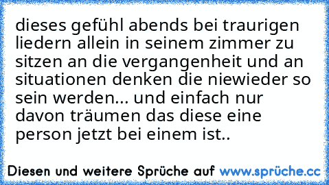 dieses gefühl abends bei traurigen liedern allein in seinem zimmer zu sitzen an die vergangenheit und an situationen denken die niewieder so sein werden... und einfach nur davon träumen das diese eine person jetzt bei einem ist..
♥